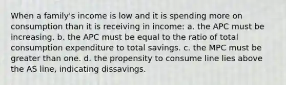 When a family's income is low and it is spending more on consumption than it is receiving in income: a. the APC must be increasing. b. the APC must be equal to the ratio of total consumption expenditure to total savings. c. the MPC must be greater than one. d. the propensity to consume line lies above the AS line, indicating dissavings.