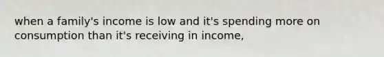 when a family's income is low and it's spending more on consumption than it's receiving in income,