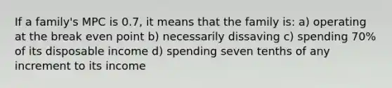 If a family's MPC is 0.7, it means that the family is: a) operating at the break even point b) necessarily dissaving c) spending 70% of its disposable income d) spending seven tenths of any increment to its income