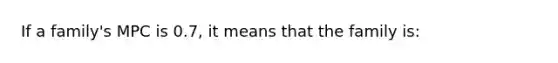 If a family's MPC is 0.7, it means that the family is: