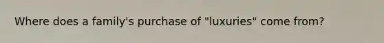Where does a family's purchase of "luxuries" come from?