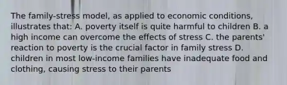 The family-stress model, as applied to economic conditions, illustrates that: A. poverty itself is quite harmful to children B. a high income can overcome the effects of stress C. the parents' reaction to poverty is the crucial factor in family stress D. children in most low-income families have inadequate food and clothing, causing stress to their parents