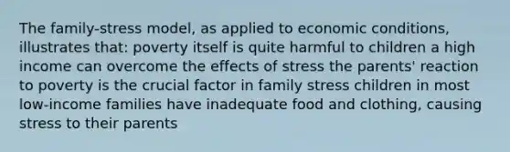 The family-stress model, as applied to economic conditions, illustrates that: poverty itself is quite harmful to children a high income can overcome the effects of stress the parents' reaction to poverty is the crucial factor in family stress children in most low-income families have inadequate food and clothing, causing stress to their parents