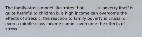 The family-stress model illustrates that _____. a. poverty itself is quite harmful to children b. a high income can overcome the effects of stress c. the reaction to family poverty is crucial d. even a middle-class income cannot overcome the effects of stress