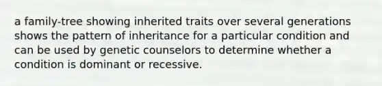 a family-tree showing inherited traits over several generations shows the pattern of inheritance for a particular condition and can be used by genetic counselors to determine whether a condition is dominant or recessive.