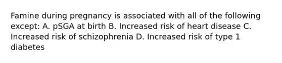 Famine during pregnancy is associated with all of the following except: A. pSGA at birth B. Increased risk of heart disease C. Increased risk of schizophrenia D. Increased risk of type 1 diabetes