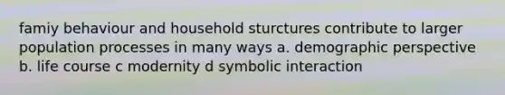 famiy behaviour and household sturctures contribute to larger population processes in many ways a. demographic perspective b. life course c modernity d symbolic interaction