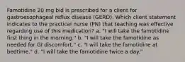 Famotidine 20 mg bid is prescribed for a client for gastroesophageal reflux disease (GERD). Which client statement indicates to the practical nurse (PN) that teaching was effective regarding use of this medication? a. "I will take the famotidine first thing in the morning." b. "I will take the famotidine as needed for GI discomfort." c. "I will take the famotidine at bedtime." d. "I will take the famotidine twice a day."