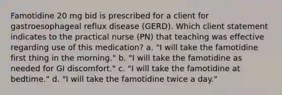 Famotidine 20 mg bid is prescribed for a client for gastroesophageal reflux disease (GERD). Which client statement indicates to the practical nurse (PN) that teaching was effective regarding use of this medication? a. "I will take the famotidine first thing in the morning." b. "I will take the famotidine as needed for GI discomfort." c. "I will take the famotidine at bedtime." d. "I will take the famotidine twice a day."