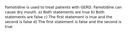 Famotidine is used to treat patients with GERD. Famotidine can cause dry mouth. a) Both statements are true b) Both statements are false c) The first statement is true and the second is false d) The first statement is false and the second is true