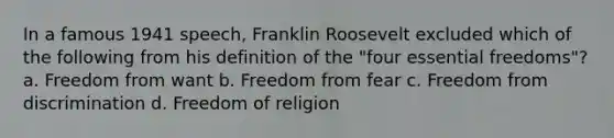 In a famous 1941 speech, Franklin Roosevelt excluded which of the following from his definition of the "four essential freedoms"? a. Freedom from want b. Freedom from fear c. Freedom from discrimination d. Freedom of religion