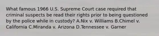 What famous 1966 U.S. Supreme Court case required that criminal suspects be read their rights prior to being questioned by the police while in custody? A.Nix v. Williams B.Chimel v. California C.Miranda v. Arizona D.Tennessee v. Garner