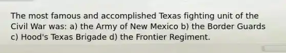 The most famous and accomplished Texas fighting unit of the Civil War was: a) the Army of New Mexico b) the Border Guards c) Hood's Texas Brigade d) the Frontier Regiment.