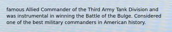 famous Allied Commander of the Third Army Tank Division and was instrumental in winning the Battle of the Bulge. Considered one of the best military commanders in American history.