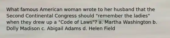 What famous American woman wrote to her husband that the Second Continental Congress should "remember the ladies" when they drew up a "Code of Laws"? a. Martha Washington b. Dolly Madison c. Abigail Adams d. Helen Field