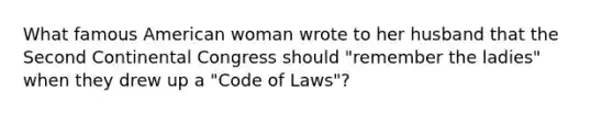 What famous American woman wrote to her husband that the Second Continental Congress should "remember the ladies" when they drew up a "Code of Laws"?