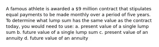 A famous athlete is awarded a 9 million contract that stipulates equal payments to be made monthly over a period of five years. To determine what lump sum has the same value as the contract today, you would need to use: a. present value of a single lump sum b. future value of a single lump sum c. present value of an annuity d. future value of an annuity