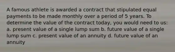 A famous athlete is awarded a contract that stipulated equal payments to be made monthly over a period of 5 years. To determine the value of the contract today, you would need to us: a. present value of a single lump sum b. future value of a single lump sum c. present value of an annuity d. future value of an annuity