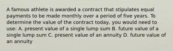 A famous athlete is awarded a contract that stipulates equal payments to be made monthly over a period of five years. To determine the value of the contract today, you would need to use: A. present value of a single lump sum B. future value of a single lump sum C. present value of an annuity D. future value of an annuity