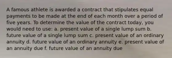 A famous athlete is awarded a contract that stipulates equal payments to be made at the end of each month over a period of five years. To determine the value of the contract today, you would need to use: a. present value of a single lump sum b. future value of a single lump sum c. present value of an ordinary annuity d. future value of an ordinary annuity e. present value of an annuity due f. future value of an annuity due