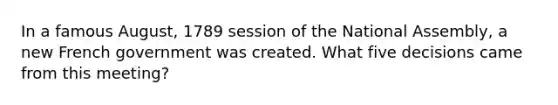 In a famous August, 1789 session of the National Assembly, a new French government was created. What five decisions came from this meeting?