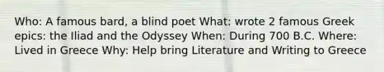 Who: A famous bard, a blind poet What: wrote 2 famous Greek epics: the Iliad and the Odyssey When: During 700 B.C. Where: Lived in Greece Why: Help bring Literature and Writing to Greece