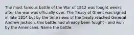 The most famous battle of the War of 1812 was fought weeks after the war was officially over. The Treaty of Ghent was signed in late 1814 but by the time news of the treaty reached General Andrew Jackson, this battle had already been fought - and won by the Americans. Name the battle.