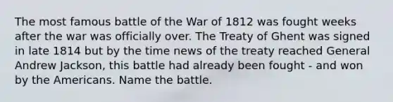 The most famous battle of the War of 1812 was fought weeks after the war was officially over. The Treaty of Ghent was signed in late 1814 but by the time news of the treaty reached General Andrew Jackson, this battle had already been fought - and won by the Americans. Name the battle.