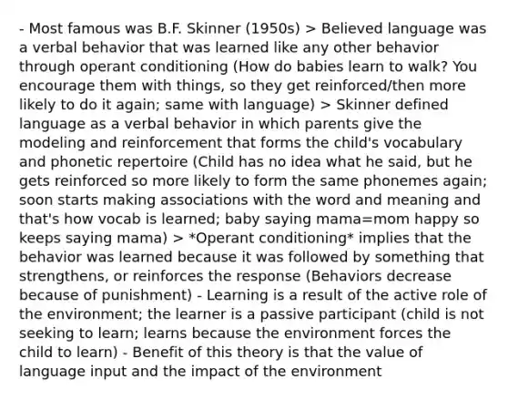 - Most famous was B.F. Skinner (1950s) > Believed language was a verbal behavior that was learned like any other behavior through operant conditioning (How do babies learn to walk? You encourage them with things, so they get reinforced/then more likely to do it again; same with language) > Skinner defined language as a verbal behavior in which parents give the modeling and reinforcement that forms the child's vocabulary and phonetic repertoire (Child has no idea what he said, but he gets reinforced so more likely to form the same phonemes again; soon starts making associations with the word and meaning and that's how vocab is learned; baby saying mama=mom happy so keeps saying mama) > *Operant conditioning* implies that the behavior was learned because it was followed by something that strengthens, or reinforces the response (Behaviors decrease because of punishment) - Learning is a result of the active role of the environment; the learner is a passive participant (child is not seeking to learn; learns because the environment forces the child to learn) - Benefit of this theory is that the value of language input and the impact of the environment