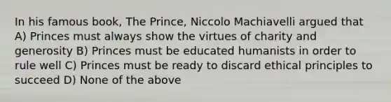 In his famous book, The Prince, Niccolo Machiavelli argued that A) Princes must always show the virtues of charity and generosity B) Princes must be educated humanists in order to rule well C) Princes must be ready to discard ethical principles to succeed D) None of the above