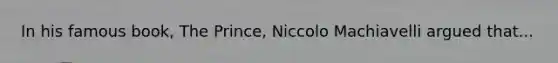 In his famous book, The Prince, Niccolo Machiavelli argued that...