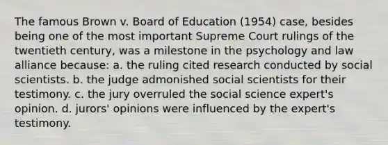 The famous Brown v. Board of Education (1954) case, besides being one of the most important Supreme Court rulings of the twentieth century, was a milestone in the psychology and law alliance because: a. the ruling cited research conducted by social scientists. b. the judge admonished social scientists for their testimony. c. the jury overruled the social science expert's opinion. d. jurors' opinions were influenced by the expert's testimony.