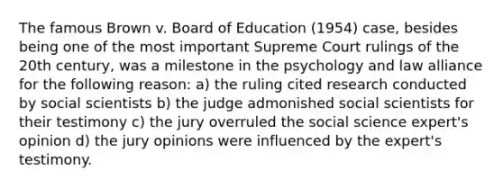 The famous Brown v. Board of Education (1954) case, besides being one of the most important Supreme Court rulings of the 20th century, was a milestone in the psychology and law alliance for the following reason: a) the ruling cited research conducted by social scientists b) the judge admonished social scientists for their testimony c) the jury overruled the social science expert's opinion d) the jury opinions were influenced by the expert's testimony.