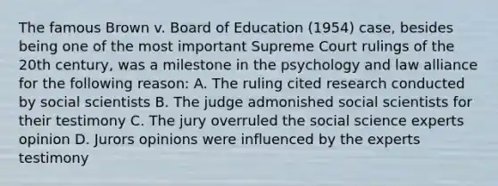 The famous Brown v. Board of Education (1954) case, besides being one of the most important Supreme Court rulings of the 20th century, was a milestone in the psychology and law alliance for the following reason: A. The ruling cited research conducted by social scientists B. The judge admonished social scientists for their testimony C. The jury overruled the social science experts opinion D. Jurors opinions were influenced by the experts testimony