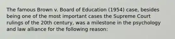 The famous Brown v. Board of Education (1954) case, besides being one of the most important cases the Supreme Court rulings of the 20th century, was a milestone in the psychology and law alliance for the following reason: