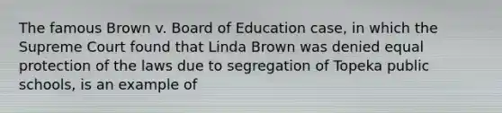 The famous Brown v. Board of Education case, in which the Supreme Court found that Linda Brown was denied equal protection of the laws due to segregation of Topeka public schools, is an example of