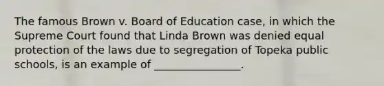 The famous Brown v. Board of Education case, in which the Supreme Court found that Linda Brown was denied equal protection of the laws due to segregation of Topeka public schools, is an example of ________________.