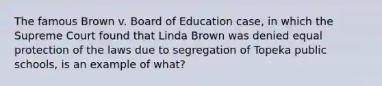 The famous Brown v. Board of Education case, in which the Supreme Court found that Linda Brown was denied equal protection of the laws due to segregation of Topeka public schools, is an example of what?