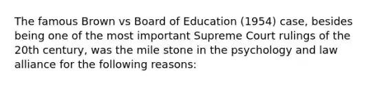 The famous Brown vs Board of Education (1954) case, besides being one of the most important Supreme Court rulings of the 20th century, was the mile stone in the psychology and law alliance for the following reasons: