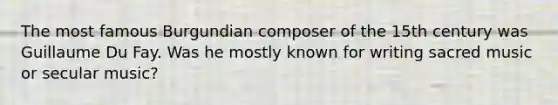 The most famous Burgundian composer of the 15th century was Guillaume Du Fay. Was he mostly known for writing sacred music or secular music?