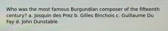 Who was the most famous Burgundian composer of the fifteenth century? a. Josquin des Prez b. Gilles Binchois c. Guillaume Du Fay d. John Dunstable