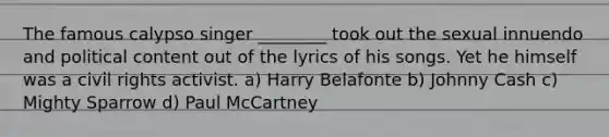 The famous calypso singer ________ took out the sexual innuendo and political content out of the lyrics of his songs. Yet he himself was a civil rights activist. a) Harry Belafonte b) Johnny Cash c) Mighty Sparrow d) Paul McCartney