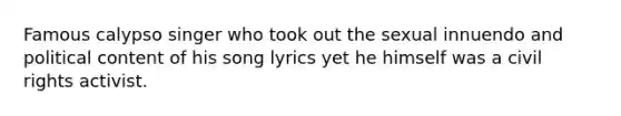 Famous calypso singer who took out the sexual innuendo and political content of his song lyrics yet he himself was a civil rights activist.