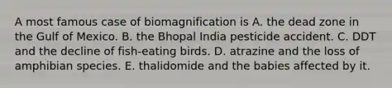 A most famous case of biomagnification is A. the dead zone in the Gulf of Mexico. B. the Bhopal India pesticide accident. C. DDT and the decline of fish-eating birds. D. atrazine and the loss of amphibian species. E. thalidomide and the babies affected by it.