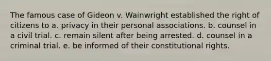 The famous case of Gideon v. Wainwright established the right of citizens to a. privacy in their personal associations. b. counsel in a civil trial. c. remain silent after being arrested. d. counsel in a criminal trial. e. be informed of their constitutional rights.