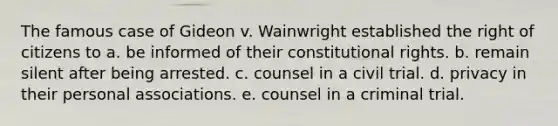 The famous case of Gideon v. Wainwright established the right of citizens to a. be informed of their constitutional rights. b. remain silent after being arrested. c. counsel in a civil trial. d. privacy in their personal associations. e. counsel in a criminal trial.