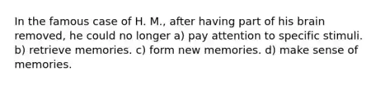 In the famous case of H. M., after having part of his brain removed, he could no longer a) pay attention to specific stimuli. b) retrieve memories. c) form new memories. d) make sense of memories.