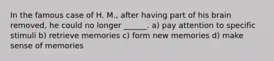 In the famous case of H. M., after having part of his brain removed, he could no longer ______. a) pay attention to specific stimuli b) retrieve memories c) form new memories d) make sense of memories