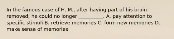 In the famous case of H. M., after having part of his brain removed, he could no longer __________. A. pay attention to specific stimuli B. retrieve memories C. form new memories D. make sense of memories