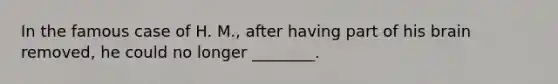 In the famous case of H. M., after having part of his brain removed, he could no longer ________.